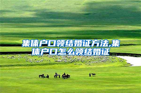 集体户口领结婚证方法,集体户口怎么领结婚证