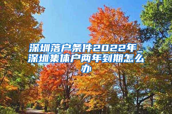 深圳落户条件2022年_深圳集体户两年到期怎么办