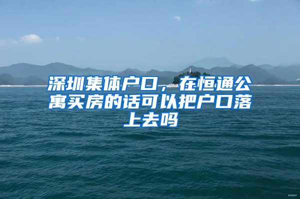 深圳集体户口，在恒通公寓买房的话可以把户口落上去吗