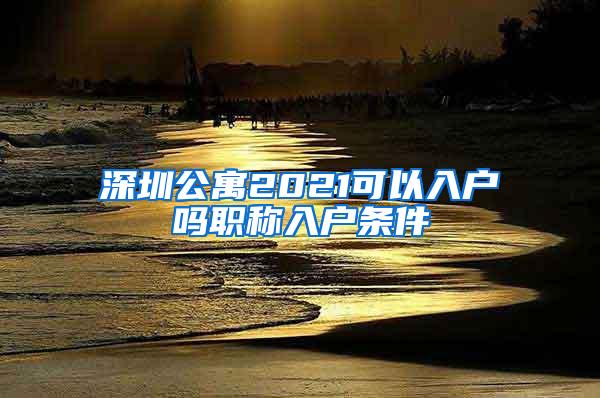 深圳公寓2021可以入户吗职称入户条件