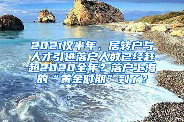 2021仅半年，居转户与人才引进落户人数已经赶超2020全年？落户上海的“黄金时期”到了？