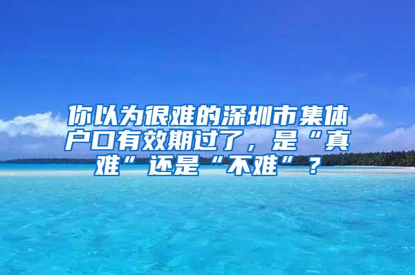 你以为很难的深圳市集体户口有效期过了，是“真难”还是“不难”？