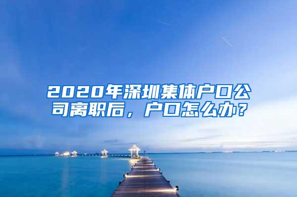 2020年深圳集体户口公司离职后，户口怎么办？