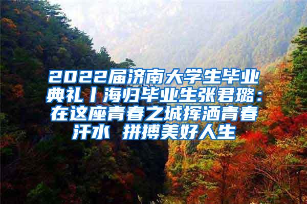 2022届济南大学生毕业典礼丨海归毕业生张君璐：在这座青春之城挥洒青春汗水 拼搏美好人生