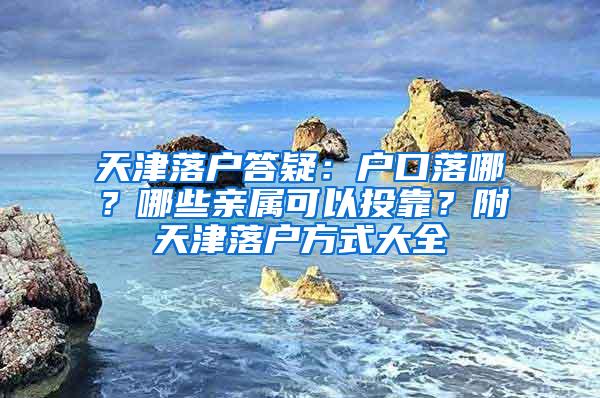 天津落户答疑：户口落哪？哪些亲属可以投靠？附天津落户方式大全