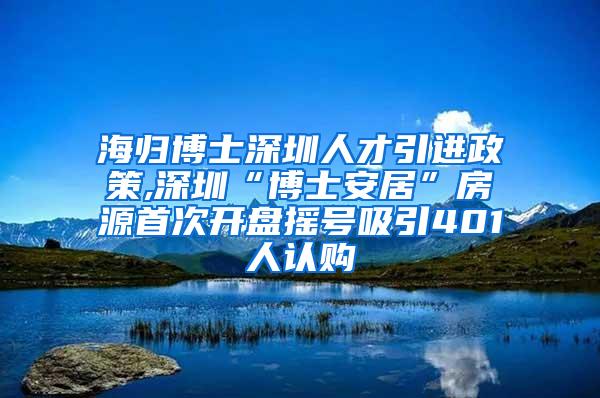 海归博士深圳人才引进政策,深圳“博士安居”房源首次开盘摇号吸引401人认购