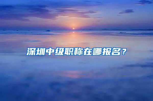 深圳中级职称在哪报名？