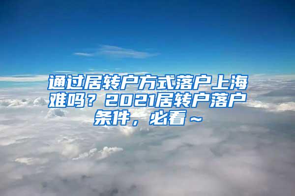 通过居转户方式落户上海难吗？2021居转户落户条件，必看～