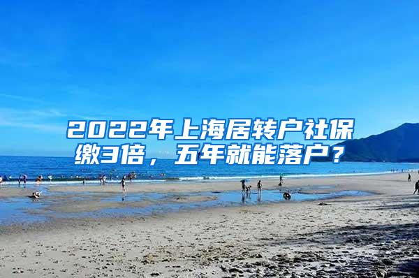 2022年上海居转户社保缴3倍，五年就能落户？