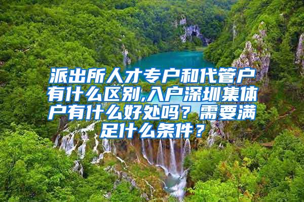 派出所人才专户和代管户有什么区别,入户深圳集体户有什么好处吗？需要满足什么条件？