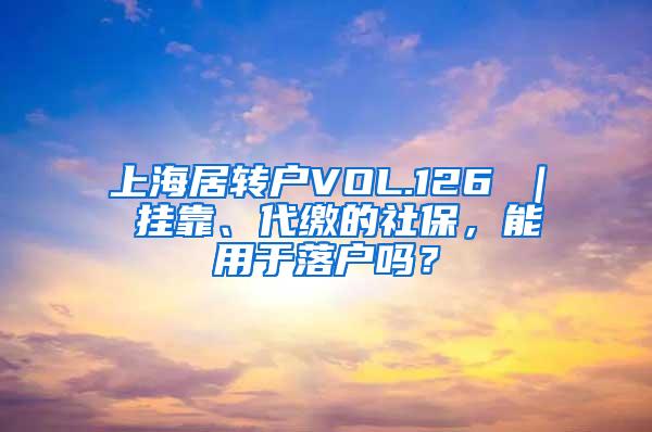上海居转户VOL.126 ｜ 挂靠、代缴的社保，能用于落户吗？