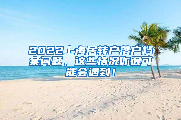 2022上海居转户落户档案问题，这些情况你很可能会遇到！