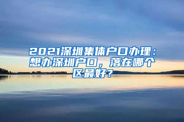 2021深圳集体户口办理：想办深圳户口，落在哪个区最好？
