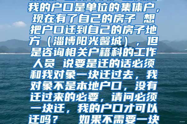 集体户口转个人户口问题我的户口是单位的集体户，现在有了自己的房子 想把户口迁到自己的房子地方（淄博阳光馨城），但是咨询相关户籍科的工作人员 说要是迁的话必须和我对象一块迁过去，我对象不是本地户口，没有迁过来的必要，请问必须一块迁，我的户口才可以迁吗？  如果不需要一块迁就可以，我该怎么做？