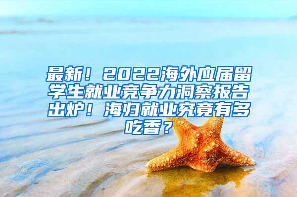 最新！2022海外应届留学生就业竞争力洞察报告出炉！海归就业究竟有多吃香？