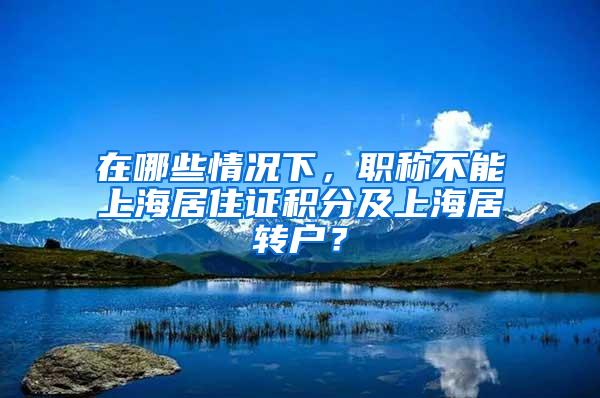 在哪些情况下，职称不能上海居住证积分及上海居转户？