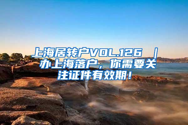 上海居转户VOL.126 ｜ 办上海落户，你需要关注证件有效期！