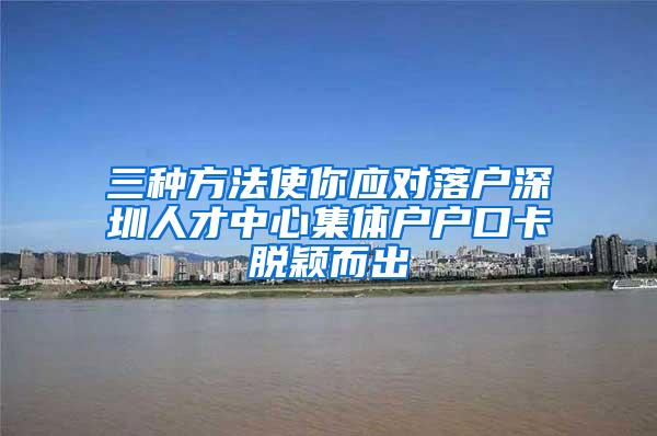 三种方法使你应对落户深圳人才中心集体户户口卡脱颖而出