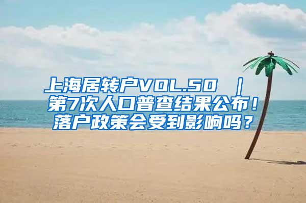 上海居转户VOL.50 ｜ 第7次人口普查结果公布！落户政策会受到影响吗？
