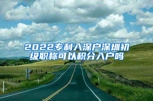 2022专利入深户深圳初级职称可以积分入户吗