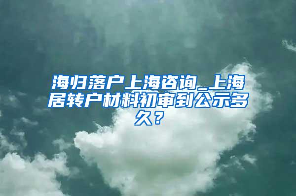 海归落户上海咨询_上海居转户材料初审到公示多久？