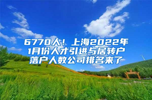 6770人！上海2022年1月份人才引进与居转户落户人数公司排名来了