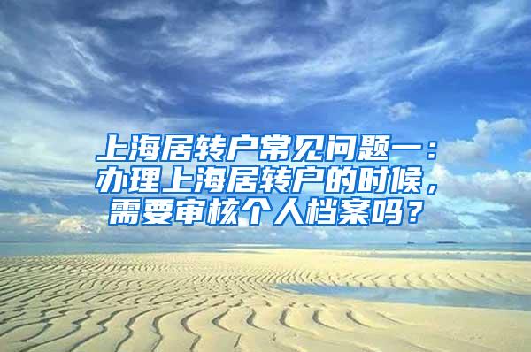 上海居转户常见问题一：办理上海居转户的时候，需要审核个人档案吗？