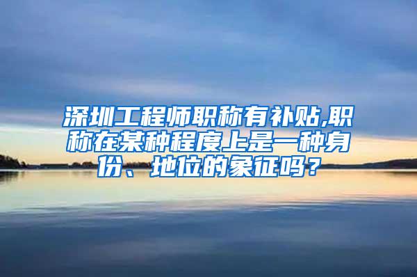 深圳工程师职称有补贴,职称在某种程度上是一种身份、地位的象征吗？