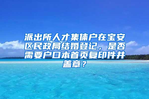 派出所人才集体户在宝安区民政局结婚登记，是否需要户口本首页复印件并盖章？