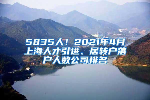 5835人！2021年4月上海人才引进、居转户落户人数公司排名