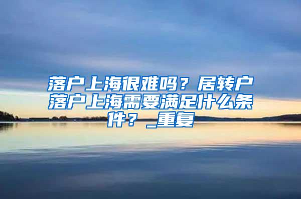 落户上海很难吗？居转户落户上海需要满足什么条件？_重复