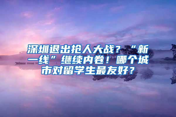 深圳退出抢人大战？“新一线”继续内卷！哪个城市对留学生最友好？
