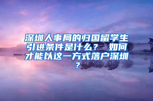 深圳人事局的归国留学生引进条件是什么？ 如何才能以这一方式落户深圳？