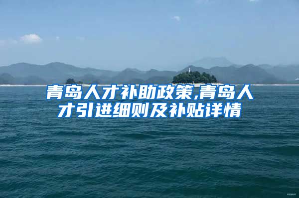 青岛人才补助政策,青岛人才引进细则及补贴详情