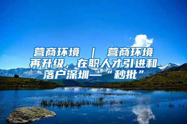 营商环境 ｜ 营商环境再升级，在职人才引进和落户深圳—“秒批”