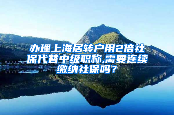 办理上海居转户用2倍社保代替中级职称,需要连续缴纳社保吗？