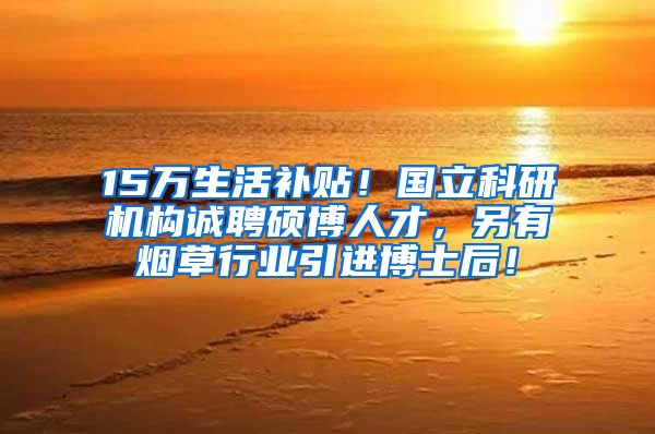 15万生活补贴！国立科研机构诚聘硕博人才，另有烟草行业引进博士后！