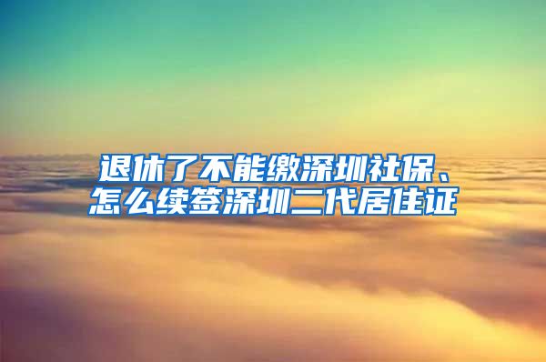 退休了不能缴深圳社保、怎么续签深圳二代居住证