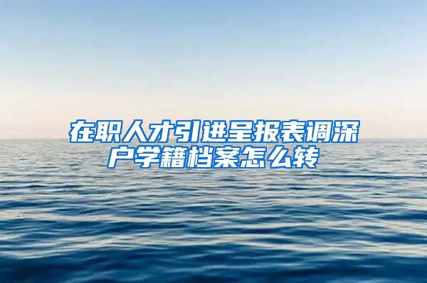 在职人才引进呈报表调深户学籍档案怎么转