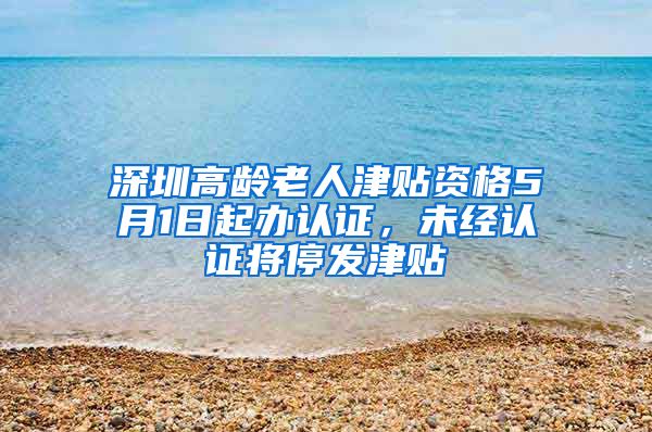 深圳高龄老人津贴资格5月1日起办认证，未经认证将停发津贴