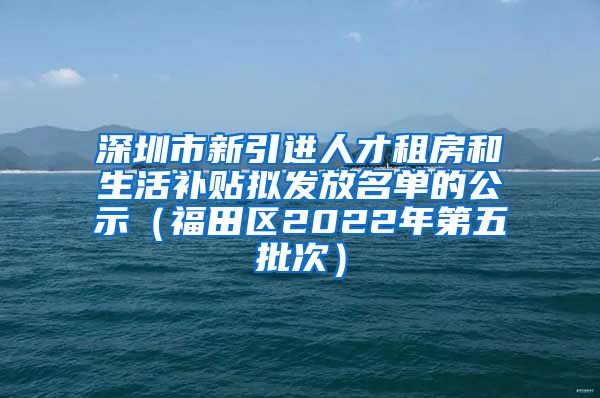 深圳市新引进人才租房和生活补贴拟发放名单的公示（福田区2022年第五批次）