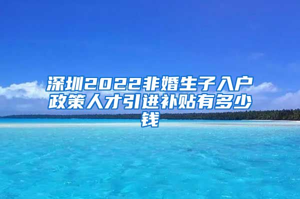 深圳2022非婚生子入户政策人才引进补贴有多少钱