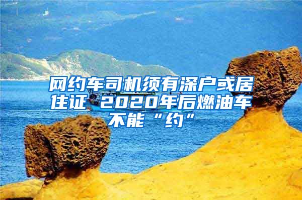 网约车司机须有深户或居住证 2020年后燃油车不能“约”