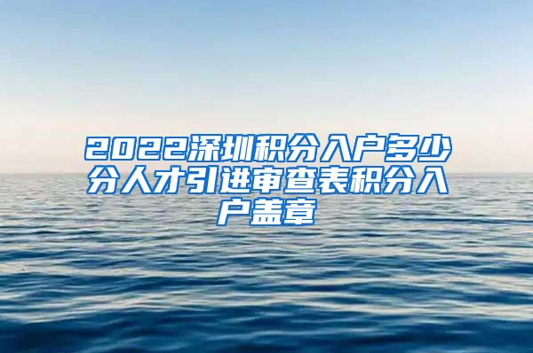 2022深圳积分入户多少分人才引进审查表积分入户盖章