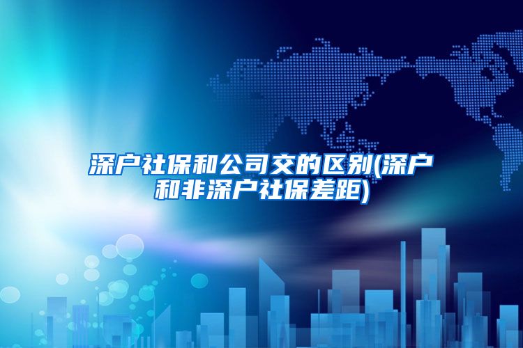 深户社保和公司交的区别(深户和非深户社保差距)