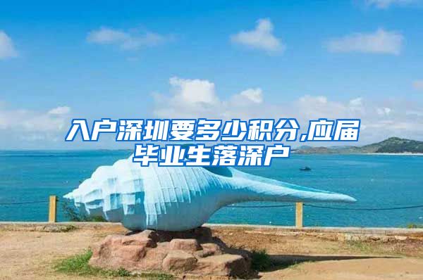 入户深圳要多少积分,应届毕业生落深户