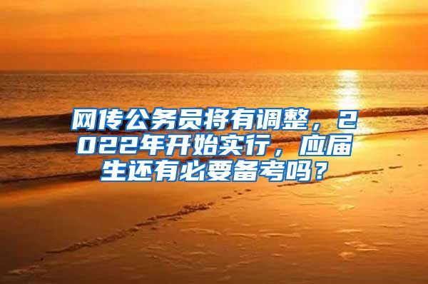 网传公务员将有调整，2022年开始实行，应届生还有必要备考吗？