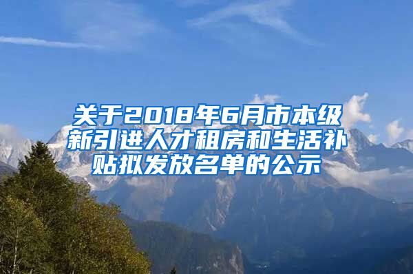 关于2018年6月市本级新引进人才租房和生活补贴拟发放名单的公示