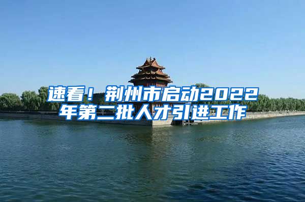 速看！荆州市启动2022年第二批人才引进工作