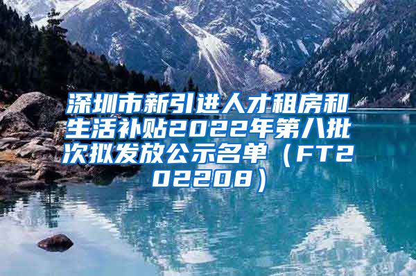 深圳市新引进人才租房和生活补贴2022年第八批次拟发放公示名单（FT202208）